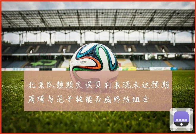 北京队频频失误贝利表现未达预期周琦与范子铭能否成终结组合