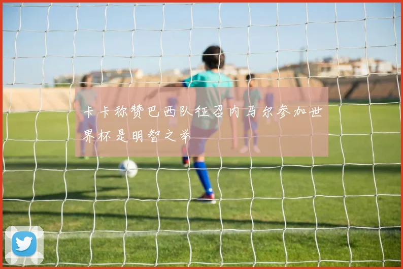 卡卡称赞巴西队征召内马尔参加世界杯是明智之举