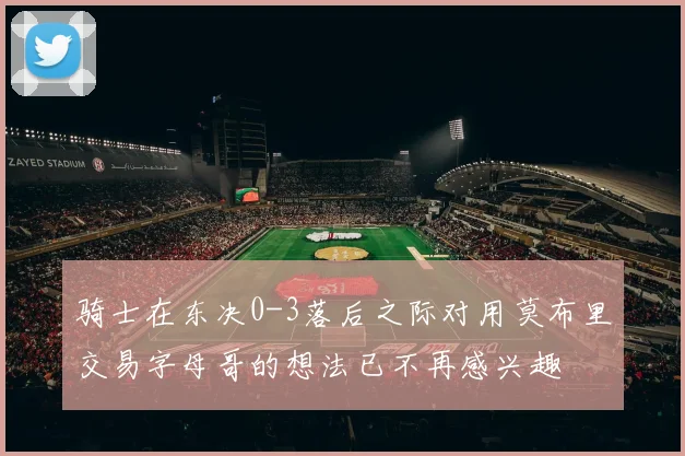 骑士在东决0-3落后之际对用莫布里交易字母哥的想法已不再感兴趣
