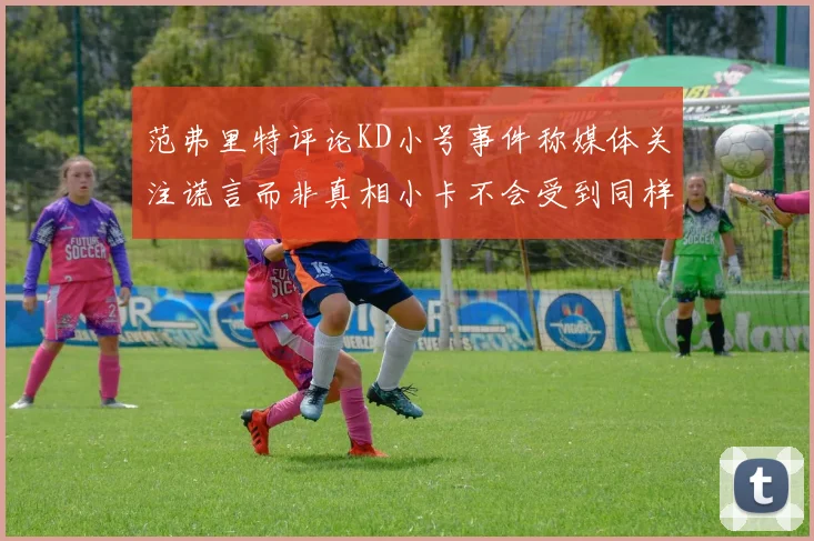 范弗里特评论KD小号事件称媒体关注谎言而非真相小卡不会受到同样打扰