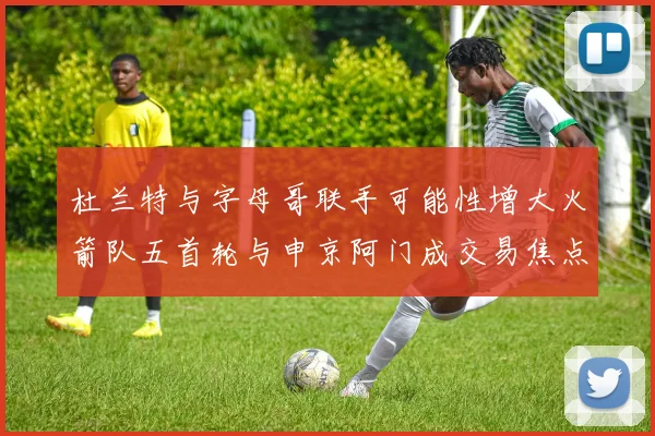杜兰特与字母哥联手可能性增大火箭队五首轮与申京阿门成交易焦点