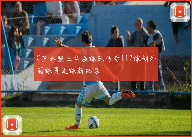 C罗加盟三年成球队传奇117球创外籍球员进球新纪录