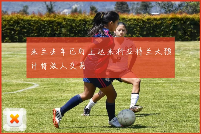 米兰去年已盯上达米科亚特兰大预计将放人交易