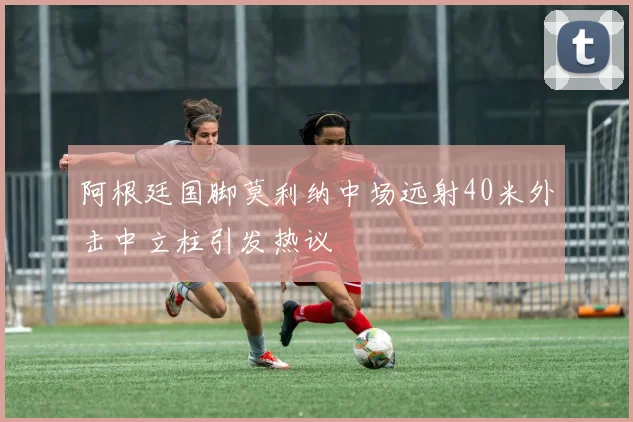 阿根廷国脚莫利纳中场远射40米外击中立柱引发热议