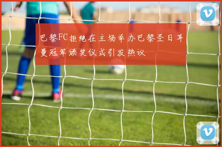 巴黎FC拒绝在主场举办巴黎圣日耳曼冠军颁奖仪式引发热议