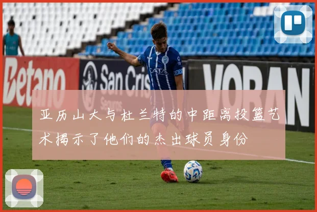 亚历山大与杜兰特的中距离投篮艺术揭示了他们的杰出球员身份