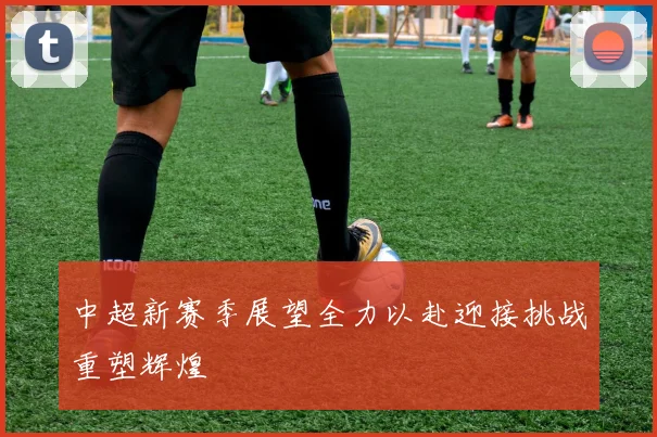 中超新赛季展望全力以赴迎接挑战重塑辉煌