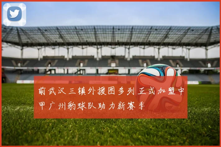 前武汉三镇外援图多列正式加盟中甲广州豹球队助力新赛季